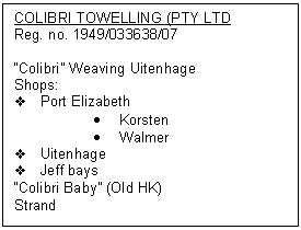 Text Box: COLIBRI TOWELLING (PTY LTD
Reg. no. 1949/033638/07

�Colibri� Weaving Uitenhage
Shops:
v	Port Elizabeth
�	Korsten
�	Walmer
v	Uitenhage
v	Jeff bays
�Colibri Baby� (Old HK)
Strand
