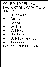 Text Box: COLIBRI TOWELLING FACTORY SHOPS (PTY LTD
�Shops�
�	Durbanville
�	Otterry
�	Strand
�	Wellington
�	Salt River 
�	Brackenfell
�	Bellville / Kuilsrivier
�	Tableview
Reg. no. 1993/000179/07
